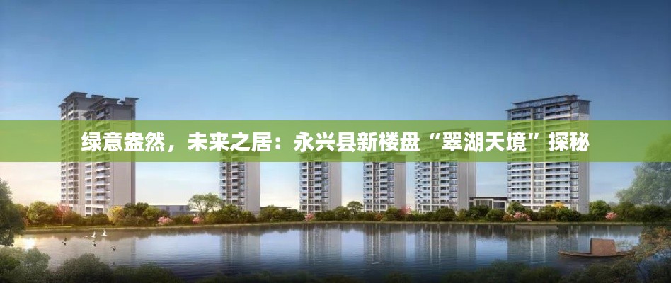 绿意盎然，未来之居：永兴县新楼盘“翠湖天境”探秘