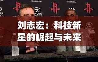 刘志宏：科技新星的崛起与未来展望