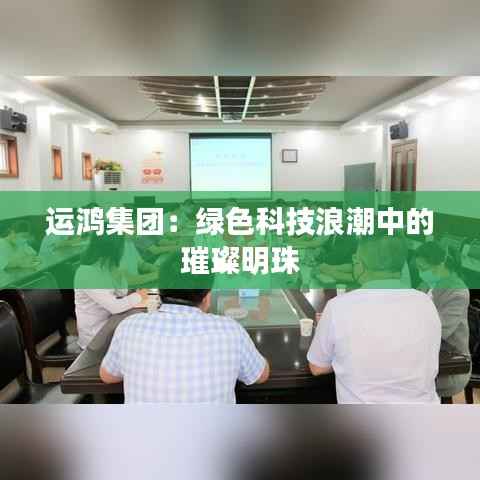 运鸿集团：绿色科技浪潮中的璀璨明珠