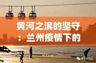 黄河之滨的坚守：兰州疫情下的温情与力量