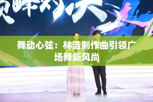 舞动心弦：林浩制作曲引领广场舞新风尚