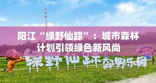 阳江“绿野仙踪”：城市森林计划引领绿色新风尚