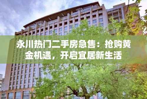 永川热门二手房急售：抢购黄金机遇，开启宜居新生活