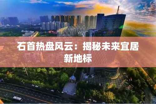 石首热盘风云：揭秘未来宜居新地标