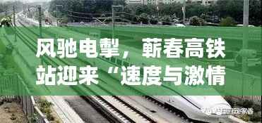 风驰电掣，蕲春高铁站迎来“速度与激情”新篇章！