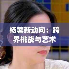 杨蓉新动向：跨界挑战与艺术探索的璀璨之旅