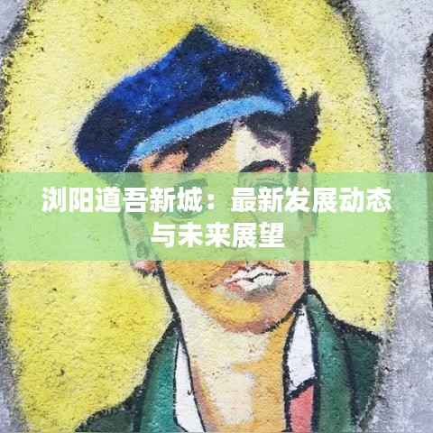 浏阳道吾新城：最新发展动态与未来展望