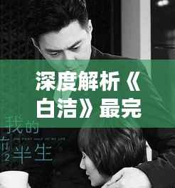 深度解析《白洁》最完整版最新章节：情感纠葛与人性探索