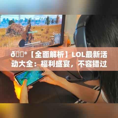 🎮【全面解析】LOL最新活动大全：福利盛宴，不容错过！