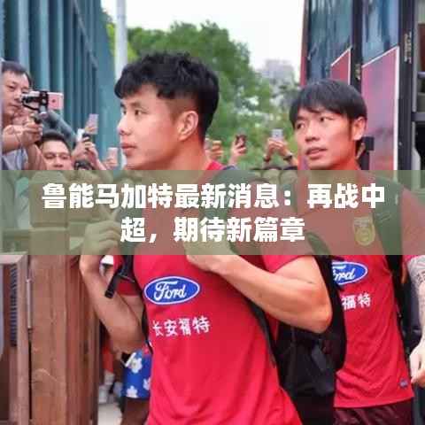 鲁能马加特最新消息：再战中超，期待新篇章