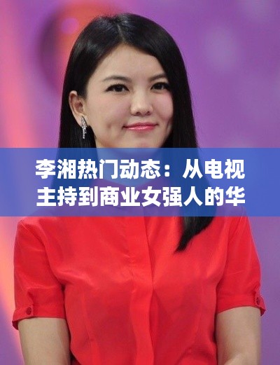 李湘热门动态：从电视主持到商业女强人的华丽转身