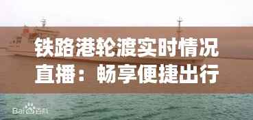 铁路港轮渡实时情况直播：畅享便捷出行新体验