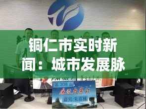 铜仁市实时新闻：城市发展脉搏下的最新动态