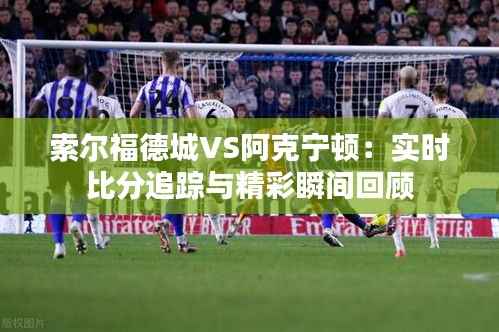索尔福德城VS阿克宁顿：实时比分追踪与精彩瞬间回顾