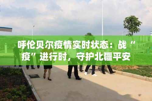 呼伦贝尔疫情实时状态：战“疫”进行时，守护北疆平安