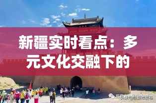 新疆实时看点:多元文化交融下的丝路明珠