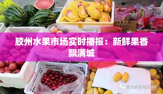 胶州水果市场实时播报：新鲜果香飘满城