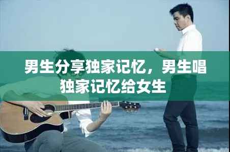 男生分享独家记忆，男生唱独家记忆给女生 