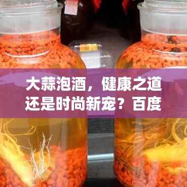 大蒜泡酒，健康之道还是时尚新宠？百度带你探索真相！