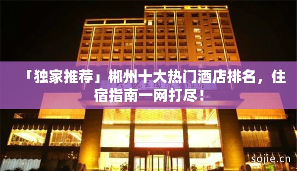 「独家推荐」郴州十大热门酒店排名，住宿指南一网打尽！