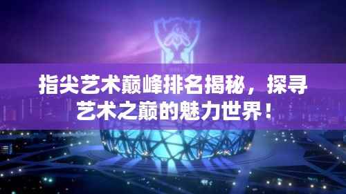 指尖艺术巅峰排名揭秘，探寻艺术之巅的魅力世界！