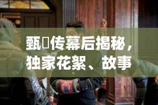 甄嬛传幕后揭秘，独家花絮、故事幕后与精彩瞬间大放送