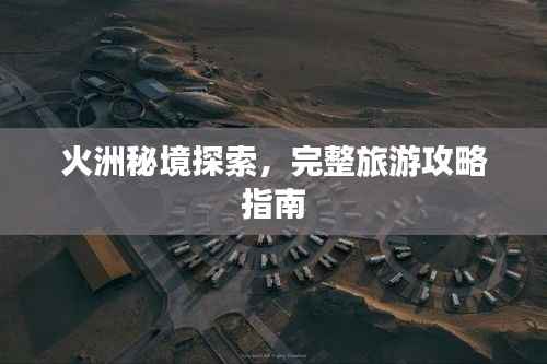 火洲秘境探索，完整旅游攻略指南