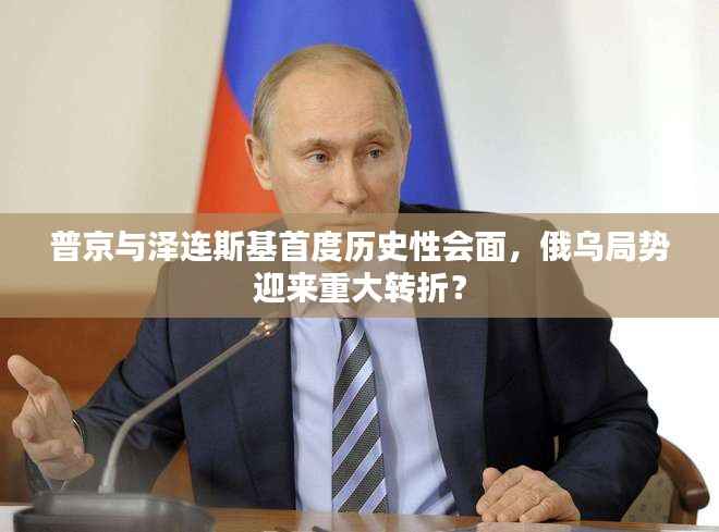 普京与泽连斯基首度历史性会面，俄乌局势迎来重大转折？
