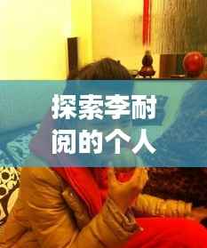 探索李耐阅的个人经历与成就，一段非凡旅程的揭秘之旅