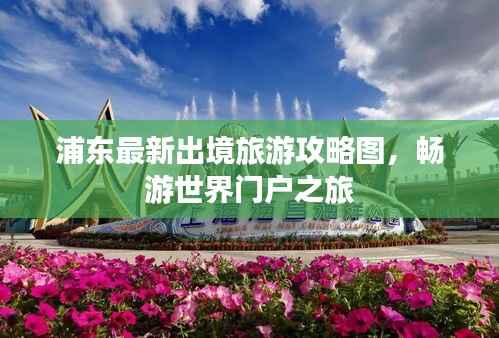 浦东最新出境旅游攻略图，畅游世界门户之旅