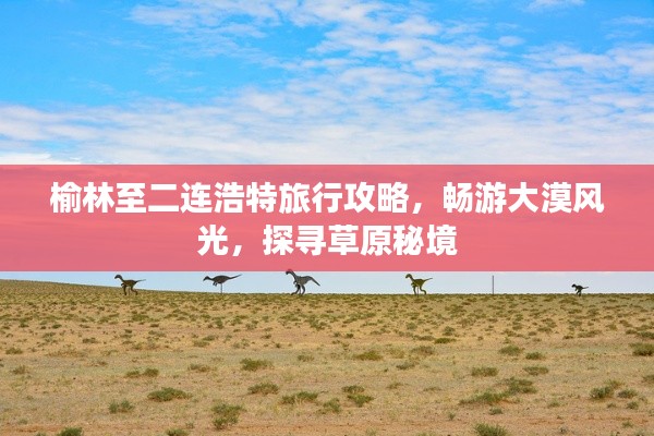 榆林至二连浩特旅行攻略，畅游大漠风光，探寻草原秘境