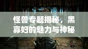 怪兽专题揭秘，黑寡妇的魅力与神秘传奇故事！