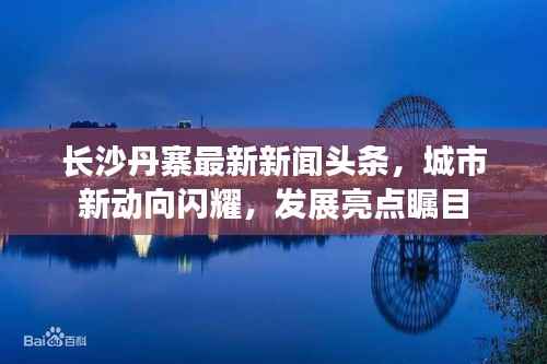 长沙丹寨最新新闻头条，城市新动向闪耀，发展亮点瞩目