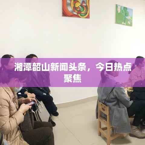 湘潭韶山新闻头条，今日热点聚焦