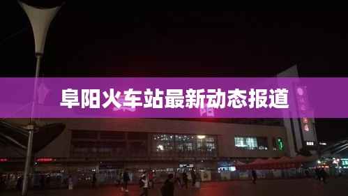 阜阳火车站最新动态报道