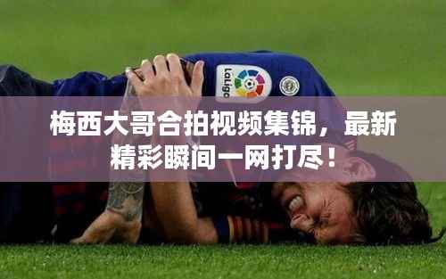 梅西大哥合拍视频集锦，最新精彩瞬间一网打尽！