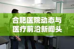 合肥医院动态与医疗前沿新闻头条速递