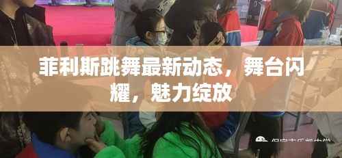 菲利斯跳舞最新动态，舞台闪耀，魅力绽放