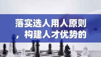 落实选人用人原则,构建人才优势的秘诀