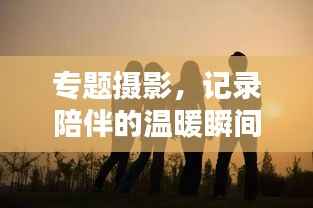 专题摄影，记录陪伴的温暖瞬间