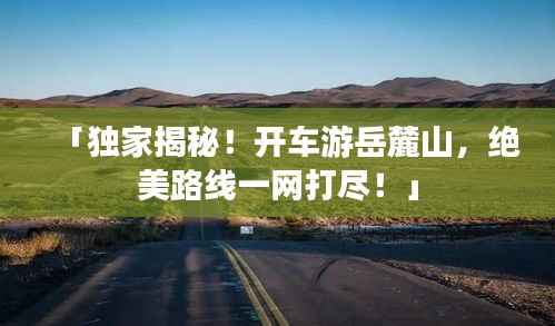「独家揭秘！开车游岳麓山，绝美路线一网打尽！」