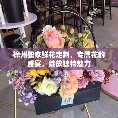 徐州独家鲜花定制，专属花的盛宴，绽放独特魅力