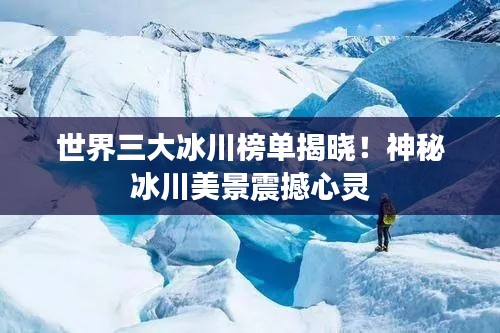 世界三大冰川榜单揭晓！神秘冰川美景震撼心灵