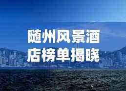 随州风景酒店榜单揭晓，TOP10最佳酒店一网打尽