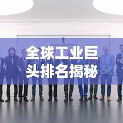 全球工业巨头排名揭秘，谁领先成为最大工业公司？