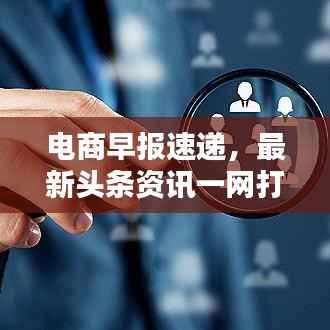 电商早报速递，最新头条资讯一网打尽！