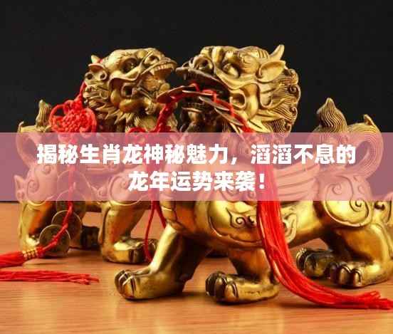 揭秘生肖龙神秘魅力，滔滔不息的龙年运势来袭！