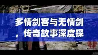多情剑客与无情剑，传奇故事深度探索