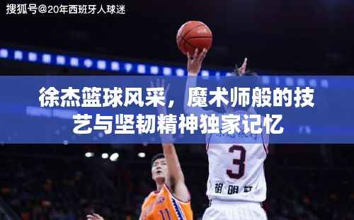 徐杰篮球风采，魔术师般的技艺与坚韧精神独家记忆